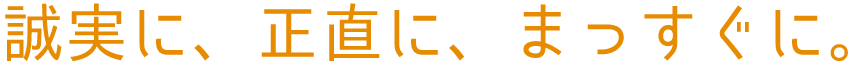 誠実に、正直に、 まっすぐに。