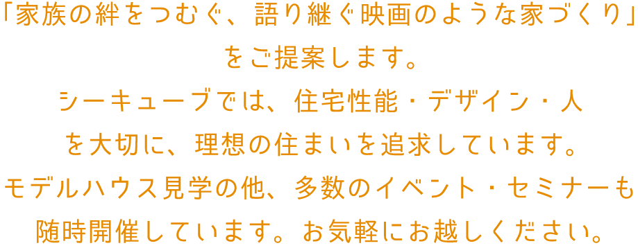 「家族の絆をつむぐ、語り継ぐ映画のような家づくり」
							をご提案します。
							シーキューブでは、住宅性能・デザイン・人
							を大切に、理想の住まいを追求しています。
							モデルハウス見学の他、多数のイベント・セミナーも
							随時開催しています。お気軽にお越しください。