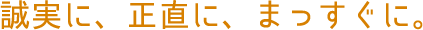 誠実に、正直に、 まっすぐに。