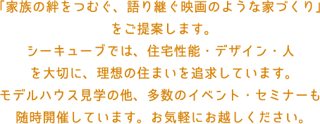 「家族の絆をつむぐ、語り継ぐ映画のような家づくり」
							をご提案します。
							シーキューブでは、住宅性能・デザイン・人
							を大切に、理想の住まいを追求しています。
							モデルハウス見学の他、多数のイベント・セミナーも
							随時開催しています。お気軽にお越しください。