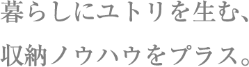 暮らしにユトリを生む、収納ノウハウをプラス。